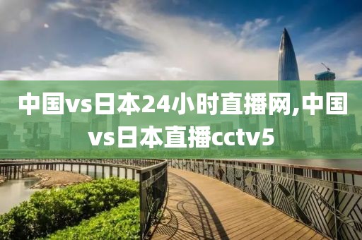 中国vs日本24小时直播网,中国vs日本直播cctv5