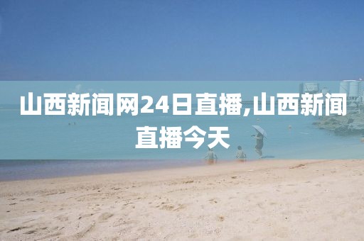 山西新闻网24日直播,山西新闻直播今天