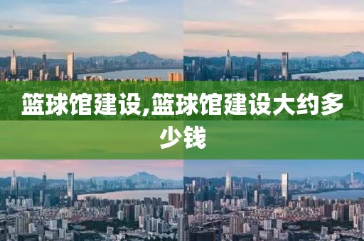 篮球馆建设,篮球馆建设大约多少钱