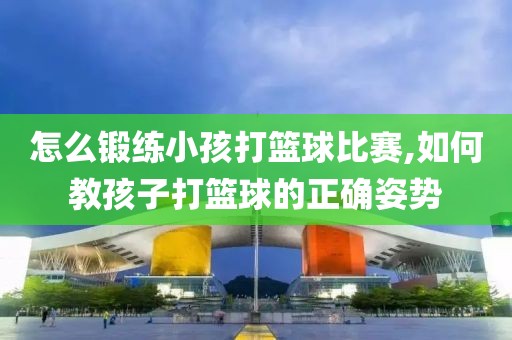 怎么锻练小孩打篮球比赛,如何教孩子打篮球的正确姿势