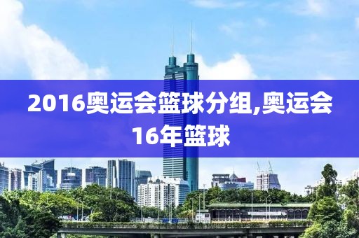 2016奥运会篮球分组,奥运会16年篮球