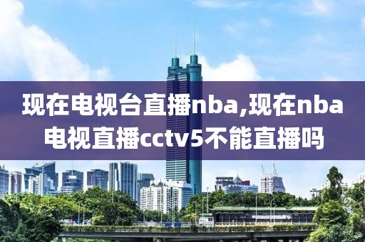 现在电视台直播nba,现在nba电视直播cctv5不能直播吗