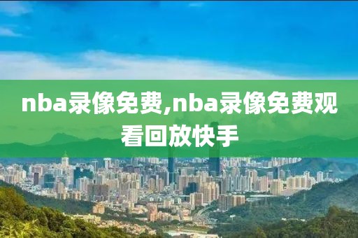 nba录像免费,nba录像免费观看回放快手