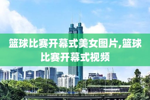 篮球比赛开幕式美女图片,篮球比赛开幕式视频