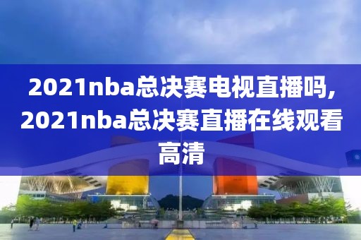 2021nba总决赛电视直播吗,2021nba总决赛直播在线观看高清