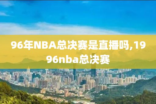 96年NBA总决赛是直播吗,1996nba总决赛