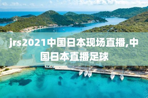 jrs2021中国日本现场直播,中国日本直播足球