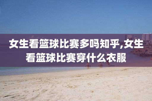 女生看篮球比赛多吗知乎,女生看篮球比赛穿什么衣服