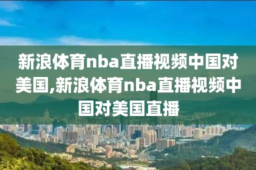 新浪体育nba直播视频中国对美国,新浪体育nba直播视频中国对美国直播