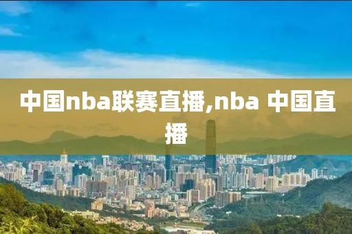 中国nba联赛直播,nba 中国直播