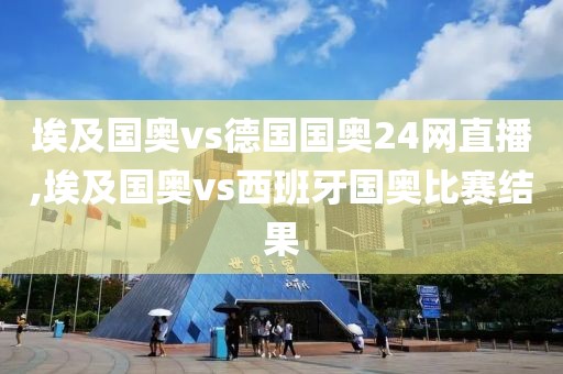 埃及国奥vs德国国奥24网直播,埃及国奥vs西班牙国奥比赛结果