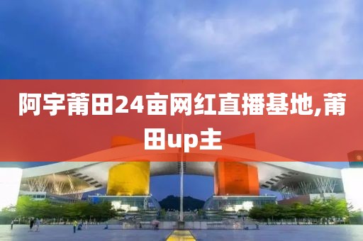 阿宇莆田24亩网红直播基地,莆田up主