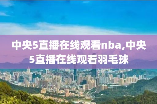 中央5直播在线观看nba,中央5直播在线观看羽毛球