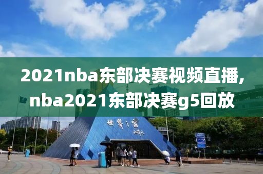 2021nba东部决赛视频直播,nba2021东部决赛g5回放