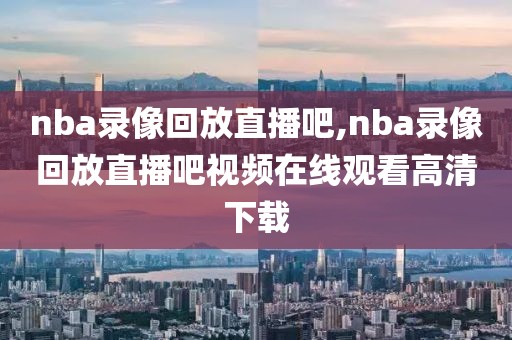 nba录像回放直播吧,nba录像回放直播吧视频在线观看高清下载