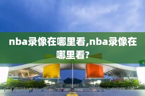 nba录像在哪里看,nba录像在哪里看?