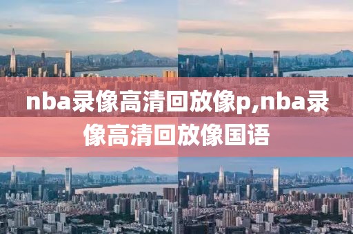 nba录像高清回放像p,nba录像高清回放像国语