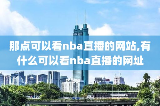 那点可以看nba直播的网站,有什么可以看nba直播的网址