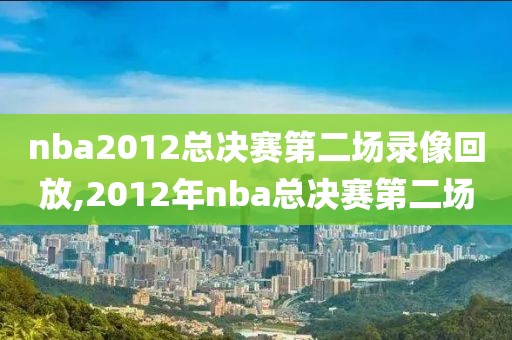 nba2012总决赛第二场录像回放,2012年nba总决赛第二场