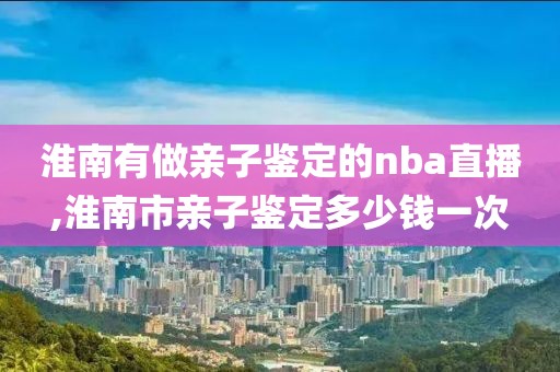 淮南有做亲子鉴定的nba直播,淮南市亲子鉴定多少钱一次