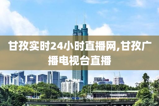甘孜实时24小时直播网,甘孜广播电视台直播