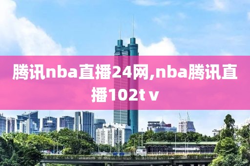 腾讯nba直播24网,nba腾讯直播102tⅴ