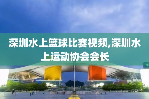 深圳水上篮球比赛视频,深圳水上运动协会会长