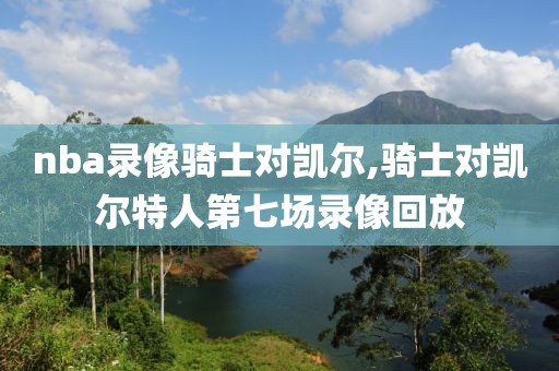 nba录像骑士对凯尔,骑士对凯尔特人第七场录像回放