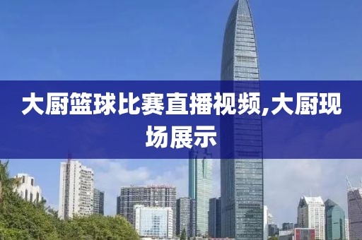大厨篮球比赛直播视频,大厨现场展示