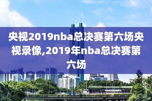 央视2019nba总决赛第六场央视录像,2019年nba总决赛第六场