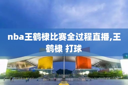 nba王鹤棣比赛全过程直播,王鹤棣 打球