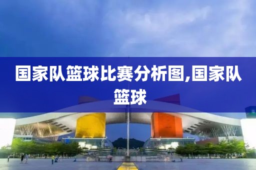 国家队篮球比赛分析图,国家队 篮球