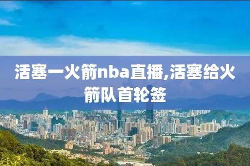 活塞一火箭nba直播,活塞给火箭队首轮签