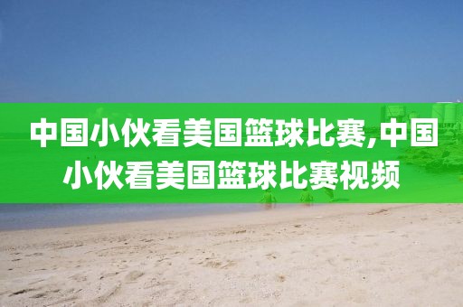 中国小伙看美国篮球比赛,中国小伙看美国篮球比赛视频