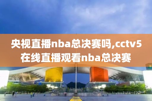 央视直播nba总决赛吗,cctv5在线直播观看nba总决赛