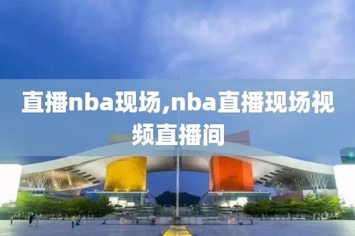 直播nba现场,nba直播现场视频直播间