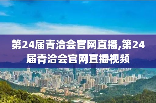 第24届青洽会官网直播,第24届青洽会官网直播视频