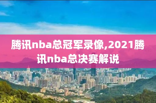 腾讯nba总冠军录像,2021腾讯nba总决赛解说