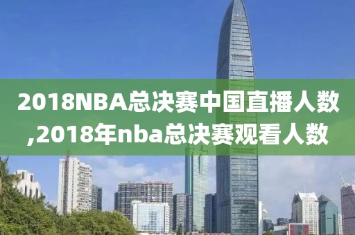 2018NBA总决赛中国直播人数,2018年nba总决赛观看人数