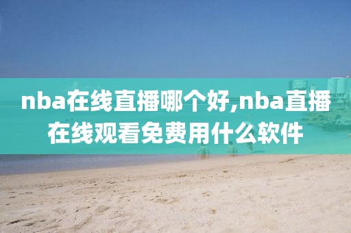 nba在线直播哪个好,nba直播在线观看免费用什么软件