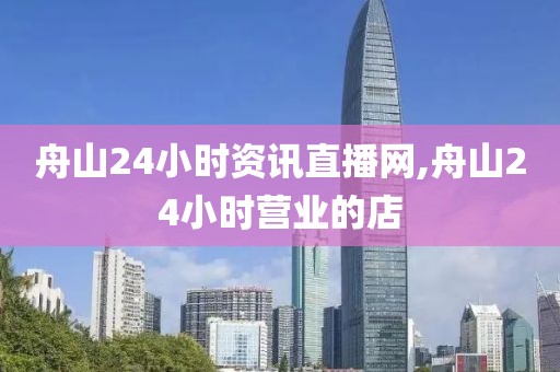 舟山24小时资讯直播网,舟山24小时营业的店