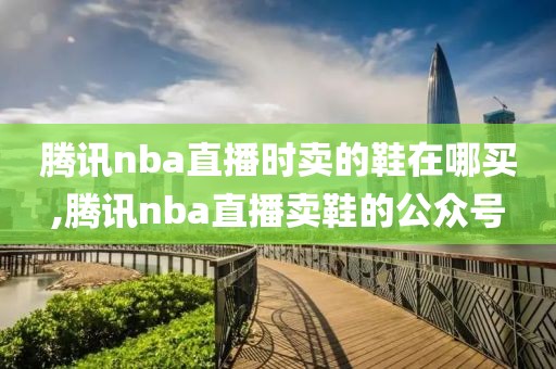 腾讯nba直播时卖的鞋在哪买,腾讯nba直播卖鞋的公众号