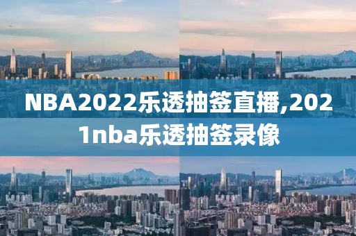 NBA2022乐透抽签直播,2021nba乐透抽签录像