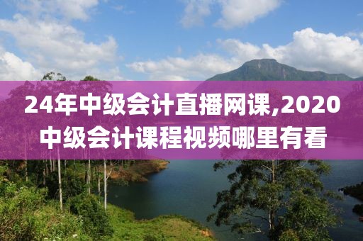 24年中级会计直播网课,2020中级会计课程视频哪里有看