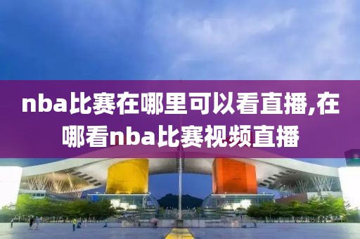 nba比赛在哪里可以看直播,在哪看nba比赛视频直播