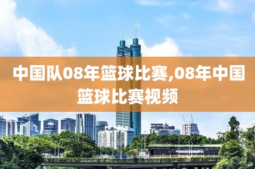 中国队08年篮球比赛,08年中国篮球比赛视频