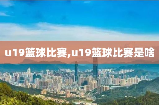 u19篮球比赛,u19篮球比赛是啥