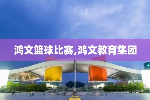 鸿文篮球比赛,鸿文教育集团