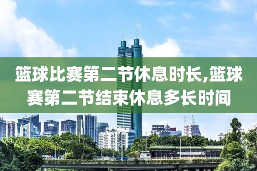 篮球比赛第二节休息时长,篮球赛第二节结束休息多长时间