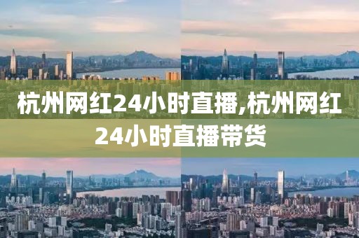 杭州网红24小时直播,杭州网红24小时直播带货